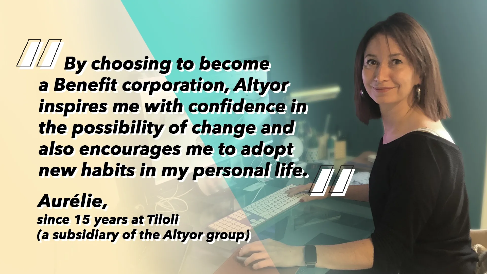 Aurélie, since 15 years at Tiloli (a subsidiary of the Altyor group): “By choosing to become a Benefit corporation, Altyor inspires me with confidence in the possibility of change and also encourages me to adopt new habits in my personal life.”