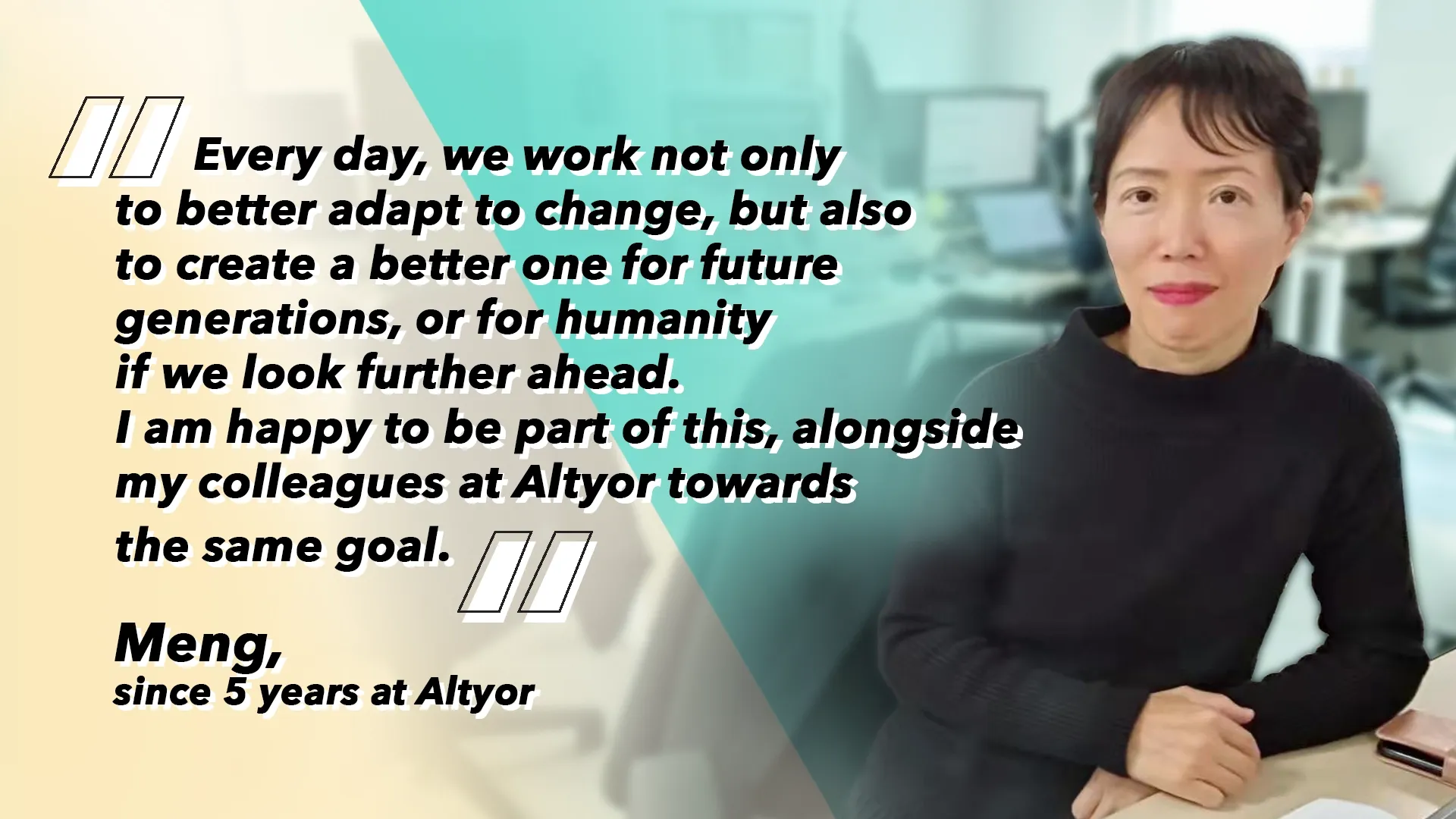 Meng, since 5 years at Altyor: “Every day, we work not only to better adapt to change, but also to create a better one for future generations, or for humanity if we look further ahead. I am happy to be part of this, alongside my colleagues at Altyor towards the same goal.”